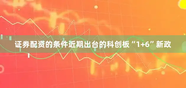 证券配资的条件近期出台的科创板“1+6”新政
