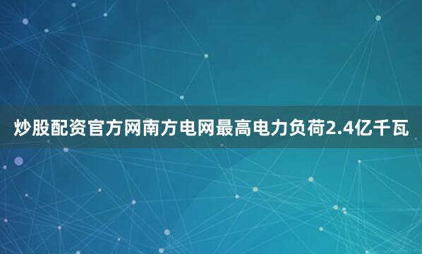 炒股配资官方网南方电网最高电力负荷2.4亿千瓦