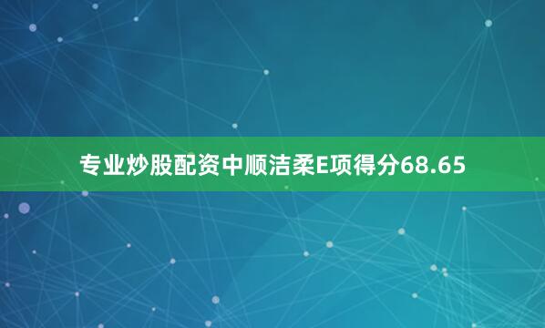 专业炒股配资中顺洁柔E项得分68.65