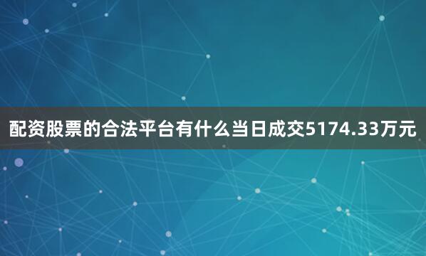 配资股票的合法平台有什么当日成交5174.33万元