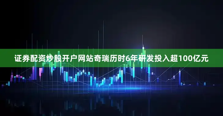 证券配资炒股开户网站奇瑞历时6年研发投入超100亿元