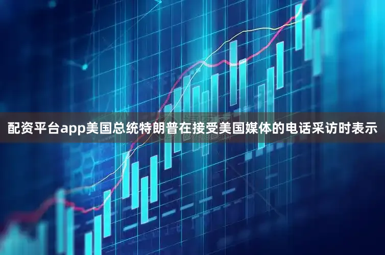 配资平台app美国总统特朗普在接受美国媒体的电话采访时表示