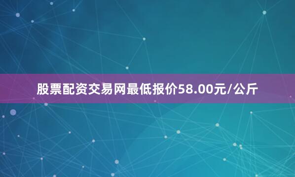 股票配资交易网最低报价58.00元/公斤