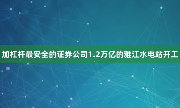 加杠杆最安全的证券公司1.2万亿的雅江水电站开工